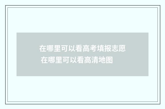 在哪里可以看高考填报志愿 在哪里可以看高清地图