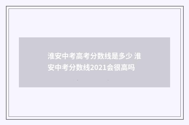 淮安中考高考分数线是多少 淮安中考分数线2021会很高吗