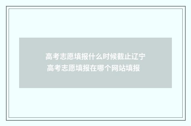 高考志愿填报什么时候截止辽宁 高考志愿填报在哪个网站填报