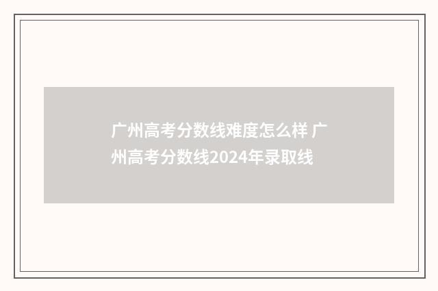 广州高考分数线难度怎么样 广州高考分数线2024年录取线