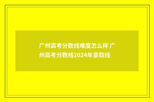 广州高考分数线难度怎么样 广州高考分数线2024年录取线