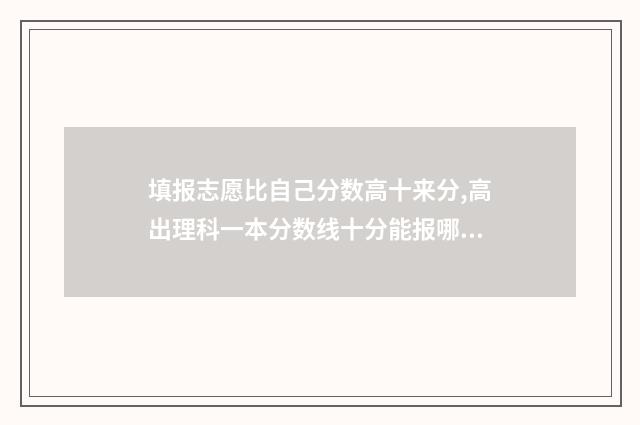 填报志愿比自己分数高十来分,高出理科一本分数线十分能报哪所大学？ 填报志愿比高考还难!