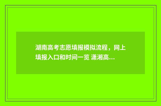 湖南高考志愿填报模拟流程，网上填报入口和时间一览 潇湘高考单招志愿填报