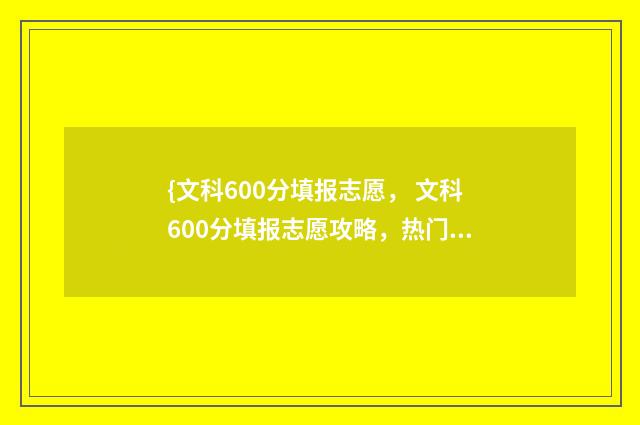 {文科600分填报志愿， 文科600分填报志愿攻略，热门专业及院校推荐} 文科600多分