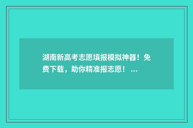 湖南新高考志愿填报模拟神器！免费下载，助你精准报志愿！ 湖南新高考志愿填报时间