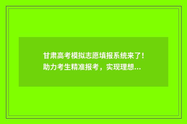 甘肃高考模拟志愿填报系统来了！助力考生精准报考，实现理想大学梦 2021甘肃高考模拟志愿