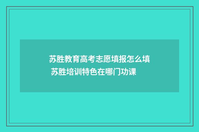 苏胜教育高考志愿填报怎么填 苏胜培训特色在哪门功课