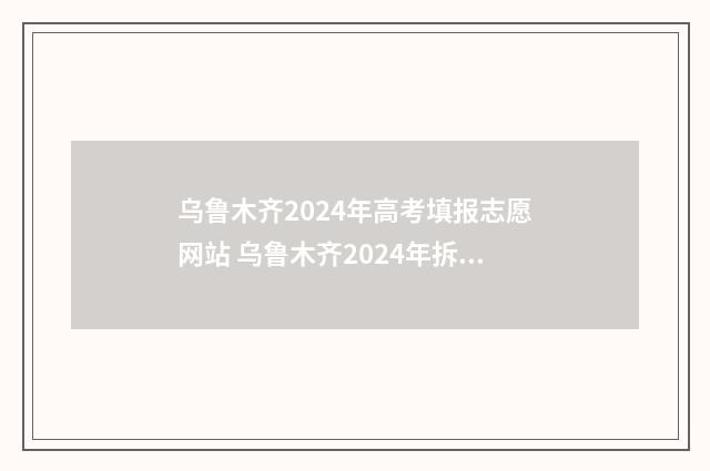 乌鲁木齐2024年高考填报志愿网站 乌鲁木齐2024年拆迁计划图