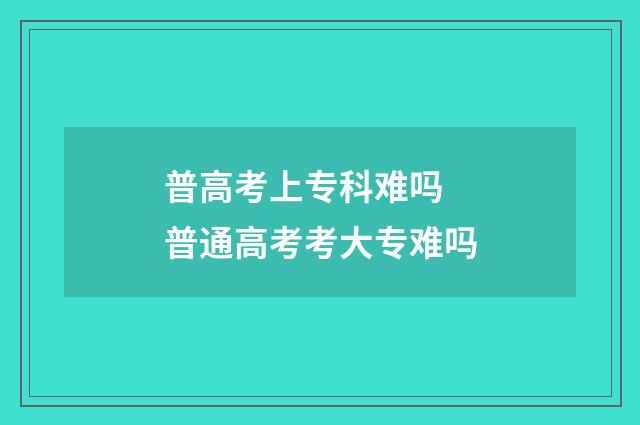 普高考上专科难吗 普通高考考大专难吗