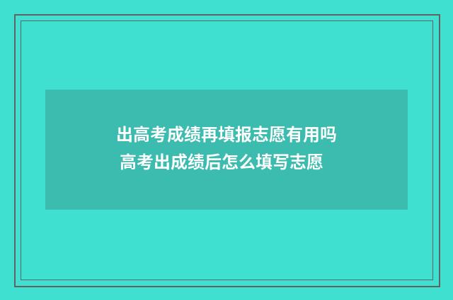 出高考成绩再填报志愿有用吗 高考出成绩后怎么填写志愿
