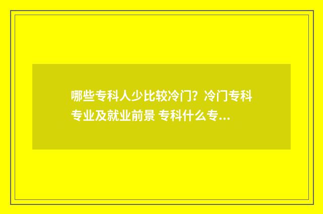 哪些专科人少比较冷门？冷门专科专业及就业前景 专科什么专业冷门