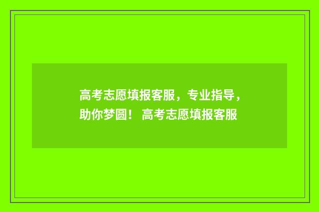 高考志愿填报客服，专业指导，助你梦圆！ 高考志愿填报客服