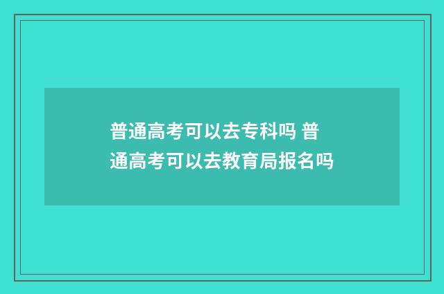 普通高考可以去专科吗 普通高考可以去教育局报名吗