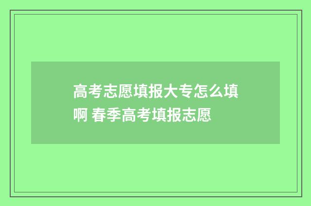 高考志愿填报大专怎么填啊 春季高考填报志愿