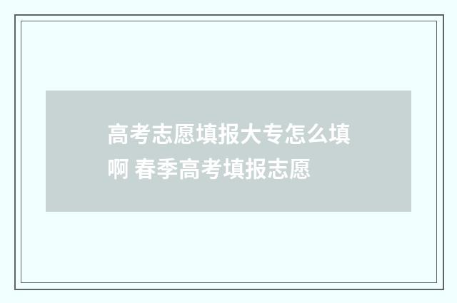 高考志愿填报大专怎么填啊 春季高考填报志愿