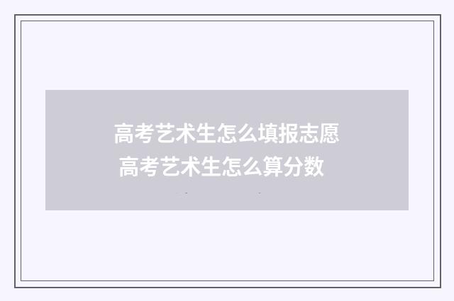 高考艺术生怎么填报志愿 高考艺术生怎么算分数