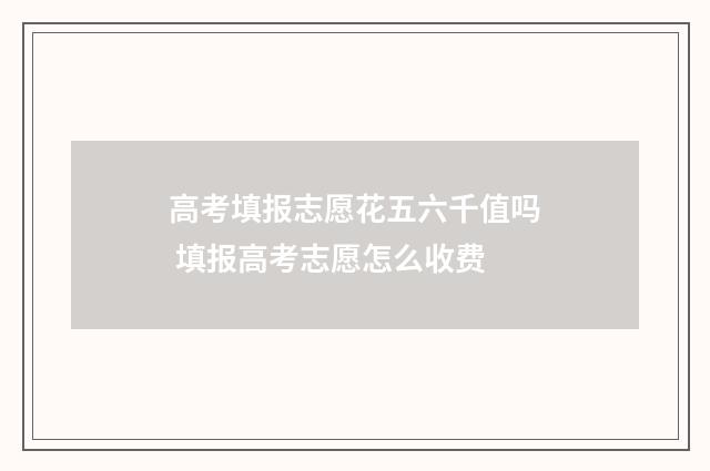 高考填报志愿花五六千值吗 填报高考志愿怎么收费