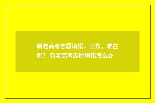 新老高考志愿填报，山东，难在哪？ 新老高考志愿填错怎么办