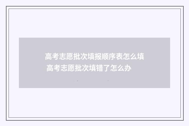 高考志愿批次填报顺序表怎么填 高考志愿批次填错了怎么办