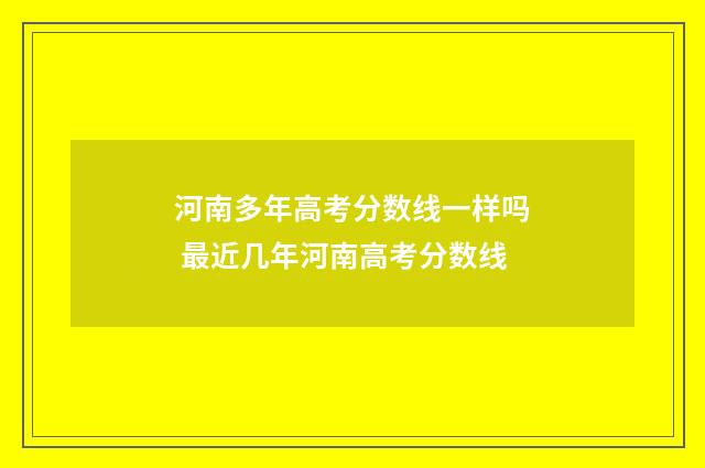 河南多年高考分数线一样吗 最近几年河南高考分数线