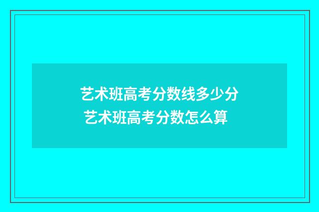 艺术班高考分数线多少分 艺术班高考分数怎么算