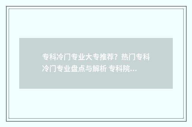 专科冷门专业大专推荐？热门专科冷门专业盘点与解析 专科院校冷门专业