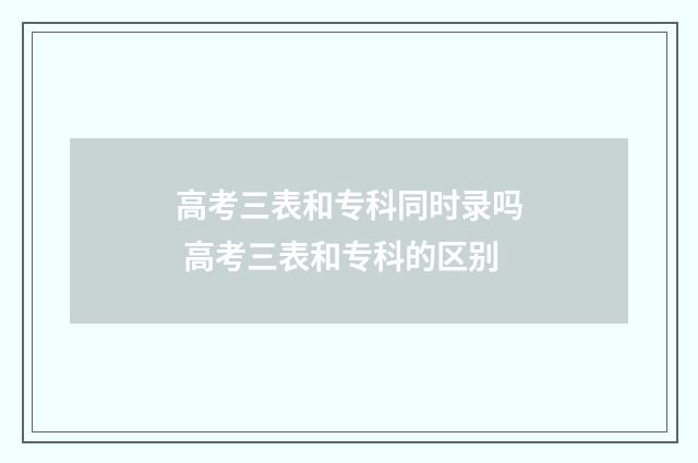 高考三表和专科同时录吗 高考三表和专科的区别