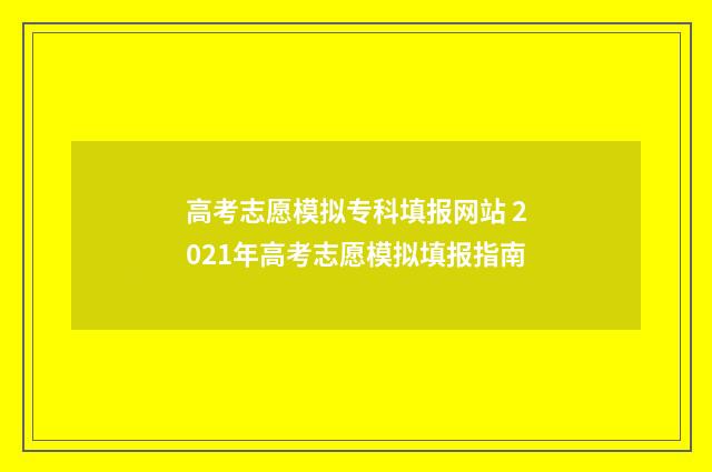 高考志愿模拟专科填报网站 2021年高考志愿模拟填报指南