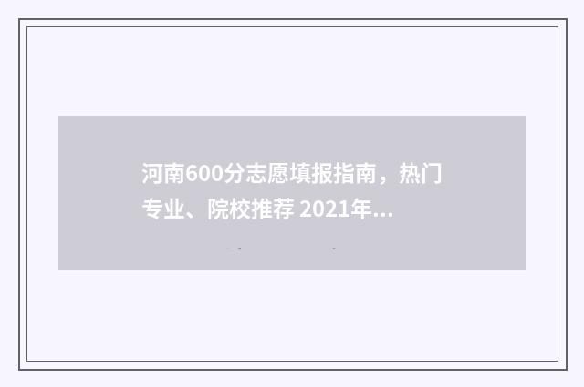 河南600分志愿填报指南，热门专业、院校推荐 2021年河南高考600分能上什么学校