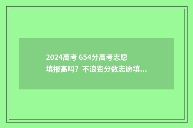 2024高考 654分高考志愿填报高吗？不浪费分数志愿填报攻略 2024年高考满分多少