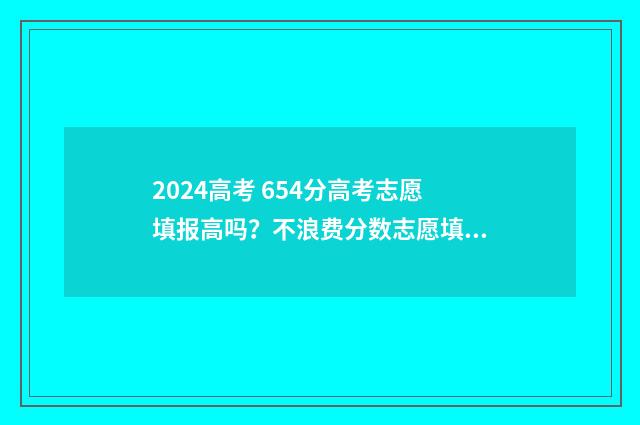 2024高考 654分高考志愿填报高吗？不浪费分数志愿填报攻略 2024年高考满分多少