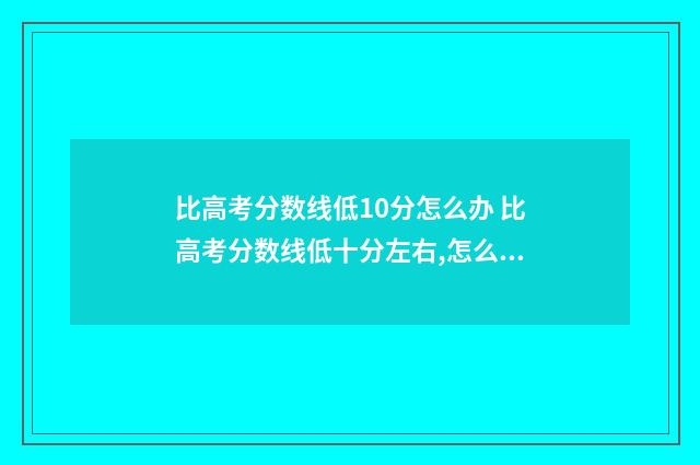 比高考分数线低10分怎么办 比高考分数线低十分左右,怎么办