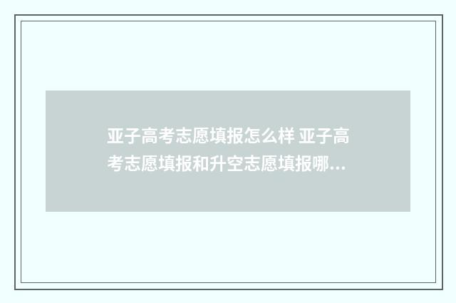 亚子高考志愿填报怎么样 亚子高考志愿填报和升空志愿填报哪个更好