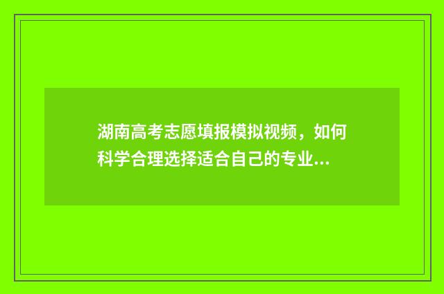 湖南高考志愿填报模拟视频，如何科学合理选择适合自己的专业？ 湖南高考志愿填报指南2024