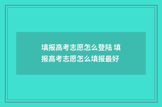 填报高考志愿怎么登陆 填报高考志愿怎么填报最好