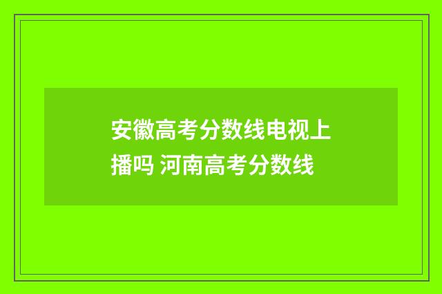安徽高考分数线电视上播吗 河南高考分数线