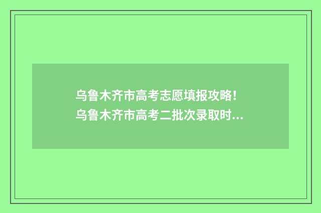 乌鲁木齐市高考志愿填报攻略！ 乌鲁木齐市高考二批次录取时间