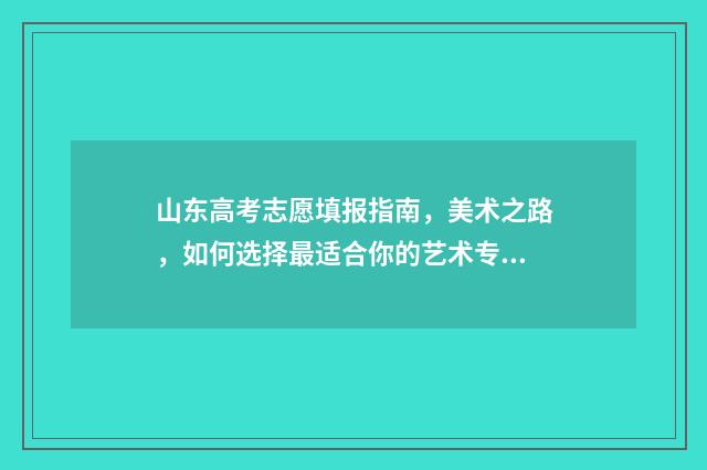 山东高考志愿填报指南，美术之路，如何选择最适合你的艺术专业？ 山东高考志愿填报
