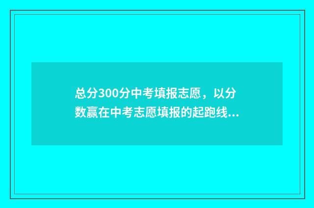 总分300分中考填报志愿，以分数赢在中考志愿填报的起跑线上 中考总分300分能上什么学校