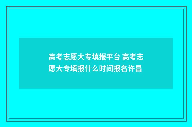 高考志愿大专填报平台 高考志愿大专填报什么时间报名许昌