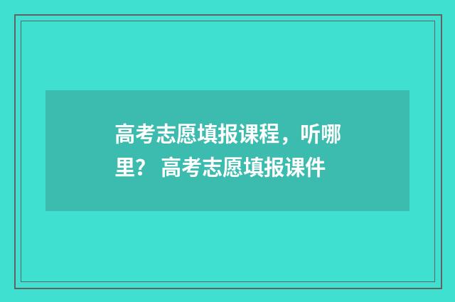 高考志愿填报课程，听哪里？ 高考志愿填报课件