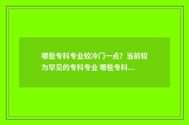 哪些专科专业较冷门一点？当前较为罕见的专科专业 哪些专科较好