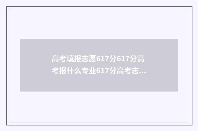 高考填报志愿617分617分高考报什么专业617分高考志愿填报指南 高考填报志愿网站入口