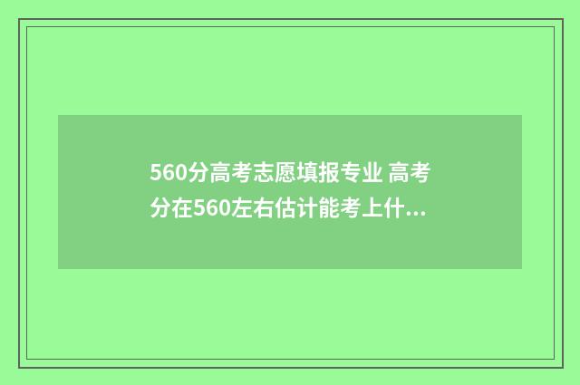 560分高考志愿填报专业 高考分在560左右估计能考上什么大学
