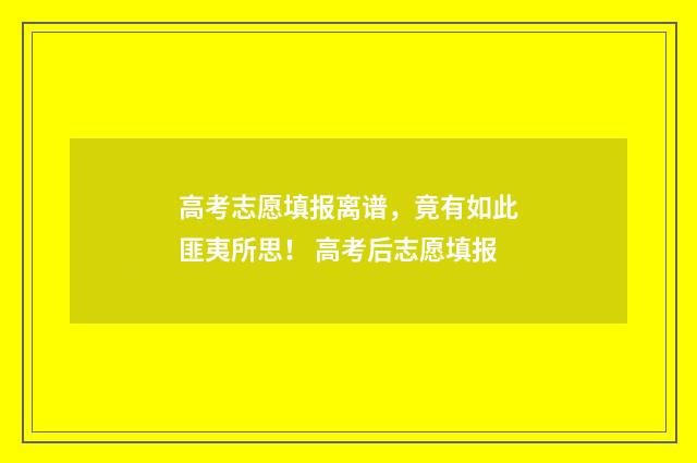 高考志愿填报离谱，竟有如此匪夷所思！ 高考后志愿填报