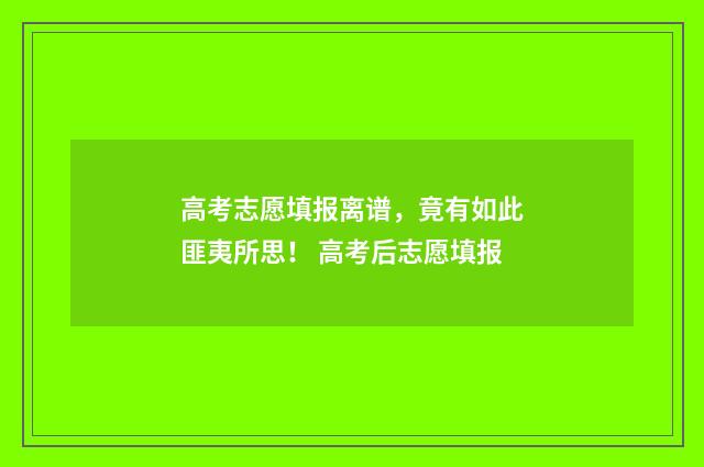 高考志愿填报离谱，竟有如此匪夷所思！ 高考后志愿填报