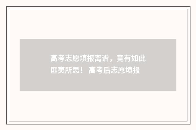 高考志愿填报离谱，竟有如此匪夷所思！ 高考后志愿填报