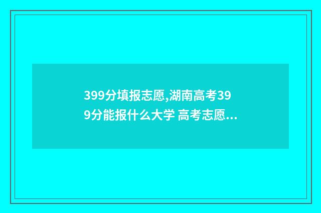 399分填报志愿,湖南高考399分能报什么大学 高考志愿填报394