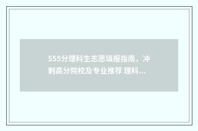 555分理科生志愿填报指南，冲刺高分院校及专业推荐 理科生555分能报哪些大学