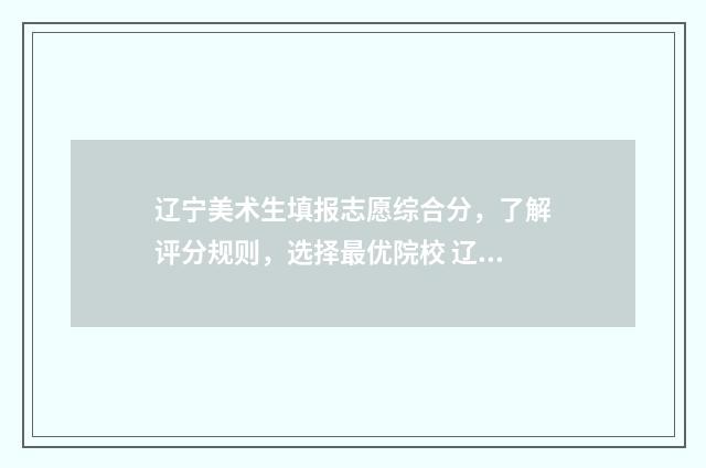 辽宁美术生填报志愿综合分，了解评分规则，选择最优院校 辽宁美术生填报志愿时间